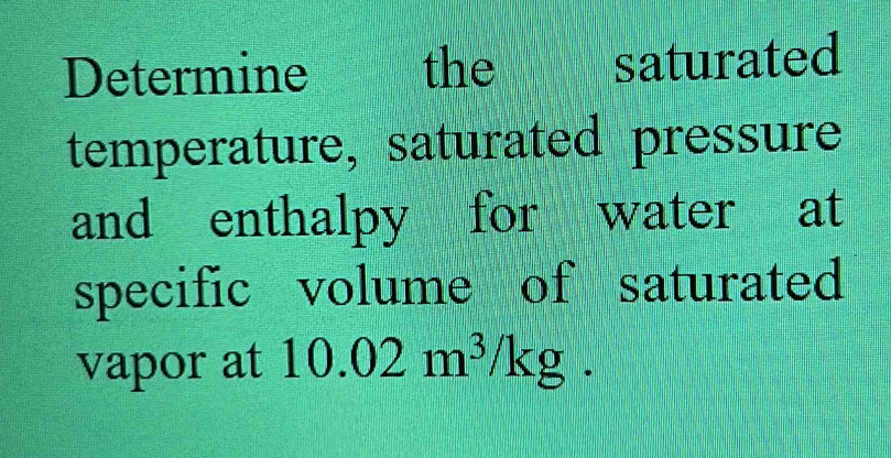 Determine the saturated 
temperature, saturated pressure 
and enthalpy for water at 
specific volume of saturated 
vapor at 10.02m^3/kg.