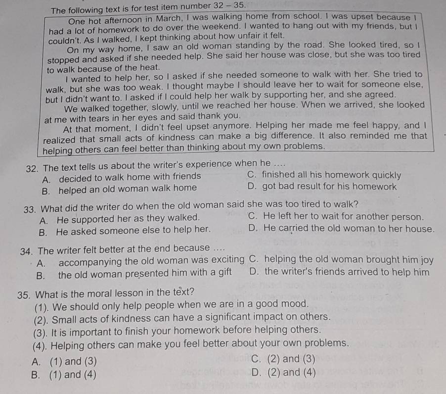 The following text is for test item number 32 - 35.
One hot afternoon in March, I was walking home from school. I was upset because I
had a lot of homework to do over the weekend. I wanted to hang out with my friends, but I
couldn't. As I walked, I kept thinking about how unfair it felt.
On my way home, I saw an old woman standing by the road. She looked tired, so I
stopped and asked if she needed help. She said her house was close, but she was too tired
to walk because of the heat.
I wanted to help her, so I asked if she needed someone to walk with her. She tried to
walk, but she was too weak. I thought maybe I should leave her to wait for someone else,
but I didn't want to. I asked if I could help her walk by supporting her, and she agreed.
We walked together, slowly, until we reached her house. When we arrived, she looked
at me with tears in her eyes and said thank you.
At that moment, I didn't feel upset anymore. Helping her made me feel happy, and I
realized that small acts of kindness can make a big difference. It also reminded me that
helping others can feel better than thinking about my own problems.
32. The text tells us about the writer's experience when he ....
A. decided to walk home with friends C. finished all his homework quickly
B. helped an old woman walk home D. got bad result for his homework
33. What did the writer do when the old woman said she was too tired to walk?
A. He supported her as they walked. C. He left her to wait for another person.
B. He asked someone else to help her. D. He carried the old woman to her house.
34. The writer felt better at the end because …...
A. accompanying the old woman was exciting C. helping the old woman brought him joy
B. the old woman presented him with a gift D. the writer's friends arrived to help him
35. What is the moral lesson in the text?
(1). We should only help people when we are in a good mood.
(2). Small acts of kindness can have a significant impact on others.
(3). It is important to finish your homework before helping others.
(4). Helping others can make you feel better about your own problems.
A. (1) and (3) C. (2) and (3)
B. (1) and (4) D. (2) and (4)