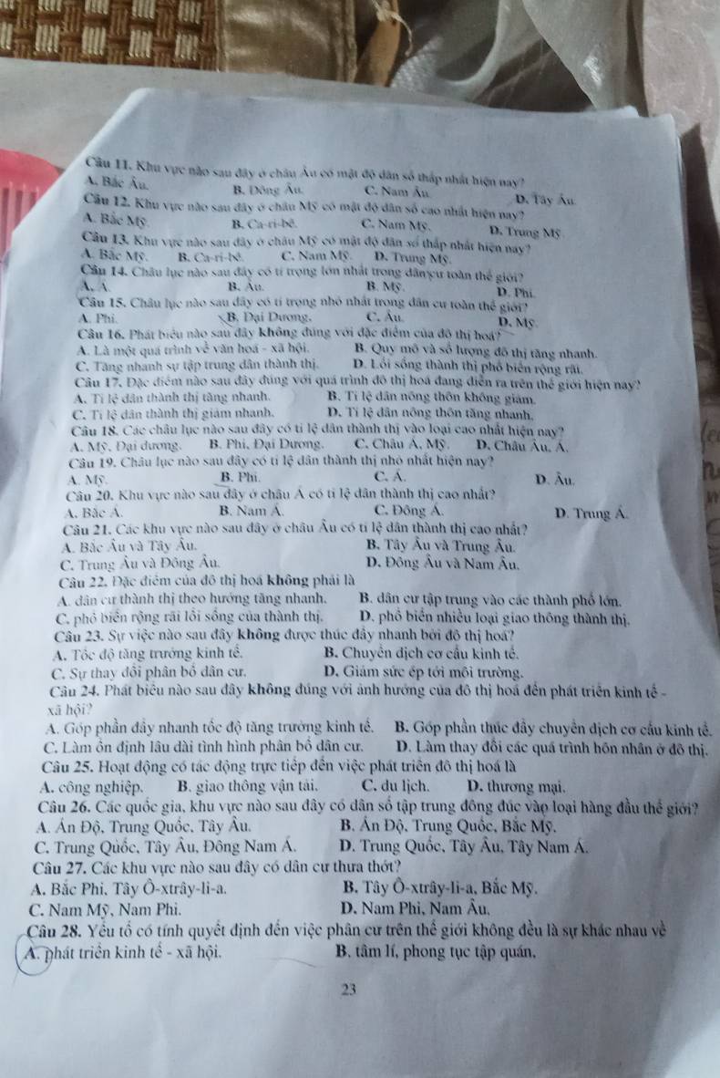 Khu vực nào sau đây ở châu Âu có mật độ dân số thấp nhất hiện nay?
A. Bắc Âu.
B. Đông Âu. C. Nam Âu D. Tây Ấu
Cầu 12. Khu vực nào sau đây ở châu Mỹ có mật độ dân số cao nhất hiện nay?
A. Bắc Mỹ. B. Ca-ri-bē. C. Nam Mỹ. D. Trung Mỹ
Câu 13. Khu vực nào sau dây ở châu 6 có mật độ dân số thấp nhất hiện nay?
A. Bắc Mỹ. B. Ca-ri-bê C. Nam Mỹ D. Trung Mỹ.
Cầu 14. Châu lục nào sau đây có tí trọng lớn nhất trong đâmcu toàn thế giới?
A. B. Âu. B. MS D. Phi.
Câu 15. Châu lục nào sau đây có tí trọng nhỏ nhất trong dân cư toàn thế giới'
A. Phi. B. Đại Dương. C. Âu D. Mỹ
Câu 16. Phát biểu nào sau đây không đúng với đặc điểm của độ thị hoá?
A. Là một quá trình sqrt() -  văn hoá - xã hội.  B. Quy mô và số lượng đô thị tăng nhanh.
C. Tăng nhanh sự tập trung dân thành thị. D. Lồi sống thành thị phố biên rộng rấi.
Câu 17. Đặc điểm nào sau đây đúng với quá trình đô thị hoá đang diễn ra trên thể giới hiện nay?
A. Ti lệ dân thành thị tăng nhanh. B. Tí lệ dân nóng thôn khống giám.
C. Tí lệ dân thành thị giám nhanh. D. Tí lệ dân nông thôn tăng nhanh,
Câu 18. Các châu lục nào sau đây có ti lệ dân thành thị vào loại cao nhất hiện nay?
A. Mỹ. Đại dương. B. Phi, Đại Dương. C. Châu A. Mỹ. D. Châu Âu. Á.
le
Câu 19. Châu lục nào sau đây có tí lệ dân thành thị nhỏ nhất hiện nay?
A. Mỹ B. Phi. C. Á. D. Âu.
n
Câu 20. Khu vực nào sau đây ở châu Á có tỉ lệ dân thành thị cao nhấ?
A. Bắc A. B. Nam Á. C. Đông A. D. Trung Á.
Câu 21. Các khu vực nào sau đây ở châu Âu có tí lệ dân thành thị cao nhất?
A. Bắc Âu và Tây Âu. B. Tây Âu và Trung Âu.
C. Trung Âu và Đông Âu. D. Đông Âu và Nam Âu,
Câu 22. Đặc điểm của đô thị hoá không phải là
A. dân cư thành thị theo hướng tăng nhanh.  B. dân cư tập trung vào các thành phố lớn.
C. phỏ biển rộng rãi lồi sống của thành thị. D. phổ biển nhiều loại giao thông thành thị.
Câu 23. Sự việc nào sau đây không được thúc đầy nhanh bởi đô thị hoá?
A. Tôc độ tăng trưởng kinh tế.  B. Chuyển địch cơ cầu kinh tế.
C. Sự thay đổi phân bỏ dân cư. D. Giám sức ép tới môi trường.
Câu 24. Phát biêu nào sau đây không đúng với ảnh hướng của đô thị hoá đến phát triển kinh tếễ 
xã hội?
A. Góp phần đầy nhanh tốc độ tăng trưởng kinh tế. B. Góp phần thúc đầy chuyển dịch cơ cấu kinh tế.
C. Làm ôn định lâu dài tình hình phân bố dân cư. D. Làm thay đổi các quá trình hôn nhân ở đô thị.
Câu 25. Hoạt động có tác động trực tiếp đến việc phát triển đô thị hoá là
A. công nghiệp. B. giao thông vận tải. C. du ljch. D. thương mại.
Câu 26. Các quốc gia, khu vực nào sau đây có dân số tập trung đông đúc vào loại hàng đầu thể giới?
A. Án Độ, Trung Quốc, Tây Âu.  B Ấn Độ. Trung Quốc, Bắc Mỹ.
C. Trung Quốc, Tây Âu, Đông Nam Á.  D. Trung Quốc, Tây Âu, Tây Nam Á.
Câu 27. Các khu vực nào sau đây có dân cự thưa thớ?
A. Bắc Phi. Tây Ô-xtrây-li-a. B. Tây Ô-xtrây-li-a, Bắc Mỹ.
C. Nam Mỹ, Nam Phi. D. Nam Phi, Nam Âu,
Câu 28. Yếu tố có tính quyết định đến việc phân cư trên thế giới không đều là sự khác nhau về
A. phát triển kinh tế - xã  hội.  B. tâm lí, phong tục tập quán,
23