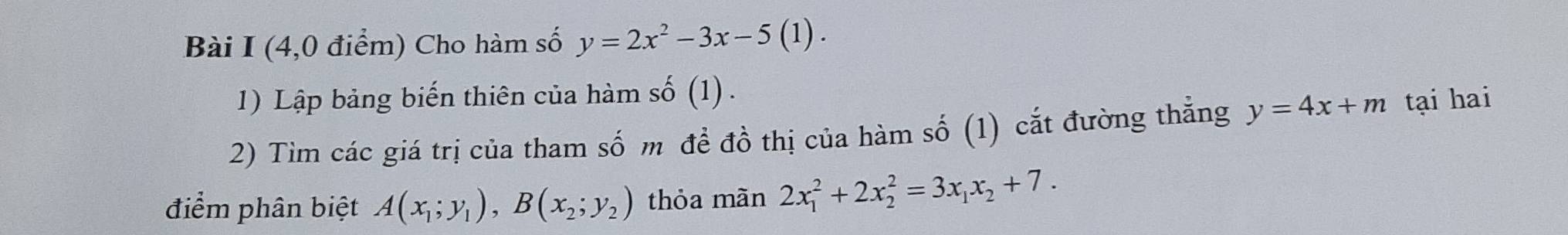 (4,0 điểm) Cho hàm số y=2x^2-3x-5(1). 
1) Lập bảng biến thiên của hàm số (1) . 
2) Tìm các giá trị của tham số m đề đồ thị của hàm số (1) cắt đường thẳng y=4x+m tại hai 
điểm phân biệt A(x_1;y_1), B(x_2;y_2) thỏa màn 2x_1^(2+2x_2^2=3x_1)x_2+7.