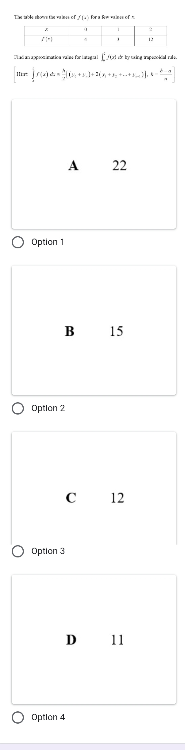 f ( x ) for a few values of x.
Find an approximation value for integral ∫ ƒ(x) & by using trapezoidal rule
Hint: ∈tlimits _a^(bf(x)dxapprox frac h)2[(y_0+y_n)+2(y_1+y_2+...+y_n-1)], h= (b-a)/n ]
A 22
Option 1
B 15
Option 2
C 12
Option 3
D 11
Option 4