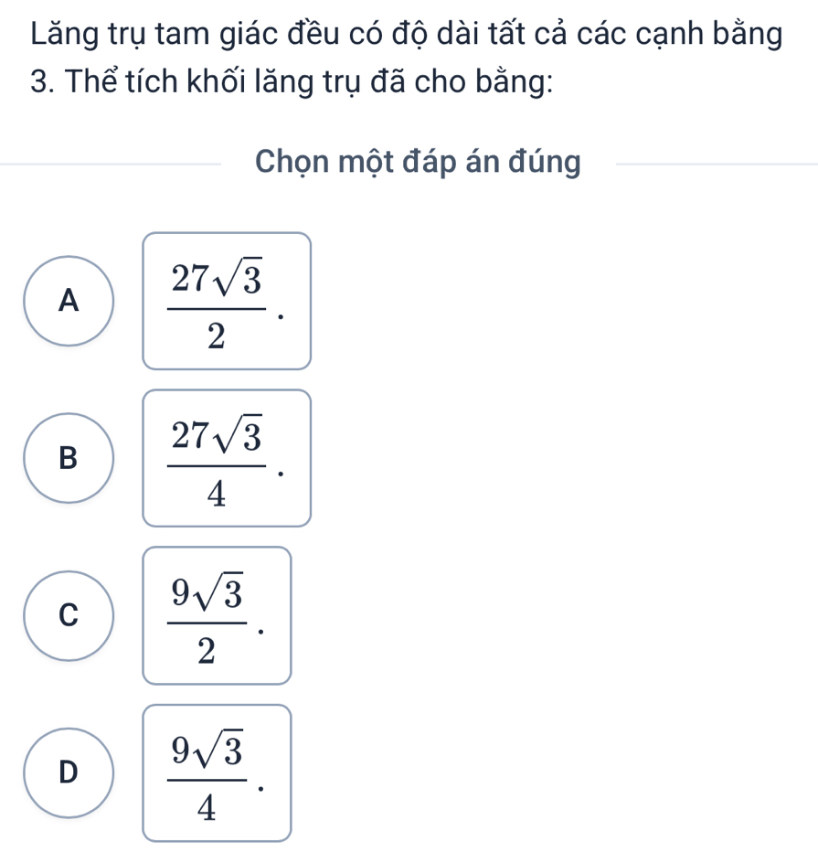 Lăng trụ tam giác đều có độ dài tất cả các cạnh bằng
3. Thể tích khối lăng trụ đã cho bằng:
Chọn một đáp án đúng
_
A  27sqrt(3)/2 .
B  27sqrt(3)/4 .
C  9sqrt(3)/2 .
D  9sqrt(3)/4 .