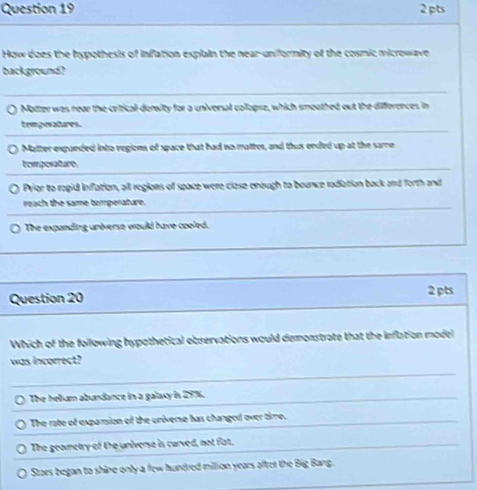 How does the hypothesis of inflation explain the near-uniformity of the cosmic microwave
background?
Matter was near the crificall-density for a universal collopre, which smoothed out the differences in
temporatures.
Matter expanded into regions of space that had no matter, and thus ended up at the same
temperature
Pvior to rapid inflation, all regions of space were close enough to bounce radiation back and forth and
reach the same tomperature.
The expanding universe would have cooled.
Question 20
2 pts
Which of the following hypothetical observations would demonstrate that the inflation model
was incorrect?
The helium abundance in a galaxy is 297.
The rate of exparsion of the universe has changed over time.
The geometry of the universe is curved, not fat.
Stars began to shine only a few hundred million years aftet the Big Bang.
