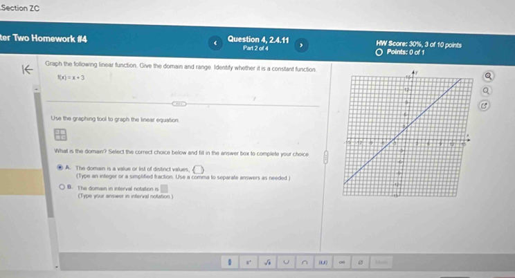 Section ZC
<
ter Two Homework #4 Question 4, 2.4.11 , HW Score: 30%, 3 of 10 points Points: 0 of 1
Part 2 of 4
Graph the following linear function. Give the domain and range. Identify whether it is a constant function.
 f(x)=x+3
Use the graphing tool to graph the linear equation
What is the domain? Select the correct choice below and fill in the answer box to complete your choice
A. The domain is a value or list of distinct values,
(Type an integer or a simplified fraction. Use a comma to separate answers as needed.)
B. The domain in interval notation is
(Type your answer in interval notation.)
s. √i ^ (1,1) ∞