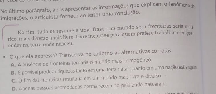 No último parágrafo, após apresentar as informações que explicam o fenômeno das
imigrações, o articulista fornece ao leitor uma conclusão.
No fim, tudo se resume a uma frase: um mundo sem fronteiras seria mais
rico, mais diverso, mais livre. Livre inclusive para quem prefere trabalhar e empre-
ender na terra onde nasceu.
O que ela expressa? Transcreva no caderno as alternativas corretas.
A. A ausência de fronteiras tornaria o mundo mais homogêneo.
B. É possível produzir riquezas tanto em uma terra natal quanto em uma nação estrangeira.
C. O fim das fronteiras resultaria em um mundo mais livre e diverso.
D. Apenas pessoas acomodadas permanecem no país onde nasceram.
~wam