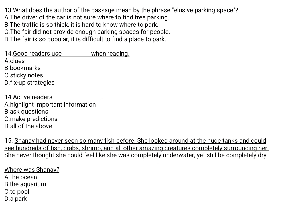 What does the author of the passage mean by the phrase "elusive parking space"?
A.The driver of the car is not sure where to find free parking.
B.The traffic is so thick, it is hard to know where to park.
C.The fair did not provide enough parking spaces for people.
D.The fair is so popular, it is difficult to find a place to park.
14.Good readers use when reading.
A.clues
B.bookmarks
C.sticky notes
D.fix-up strategies
14.Active readers
A.highlight important information
B.ask questions
C.make predictions
D.all of the above
15. Shanay had never seen so many fish before. She looked around at the huge tanks and could
see hundreds of fish, crabs, shrimp, and all other amazing creatures completely surrounding her.
She never thought she could feel like she was completely underwater, yet still be completely dry.
Where was Shanay?
A.the ocean
B.the aquarium
C.to pool
D.a park