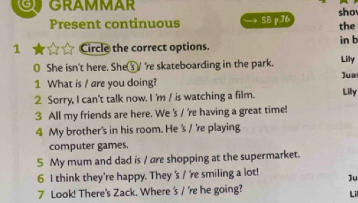 or GRAMMAR sho 
Present continuous SB p.76 the 
in b 
1 Circle the correct options. 
0 She isn't here. She⑤/ 're skateboarding in the park. Lily 
Jua 
1 What is / are you doing? 
2 Sorry, I can't talk now. I 'm / is watching a film. Lily 
3 All my friends are here. We 's / 're having a great time! 
4 My brother's in his room. He 's / 're playing 
computer games. 
5 My mum and dad is / are shopping at the supermarket. 
6 I think they're happy. They 's / 're smiling a lot! 
Ju 
7 Look! There's Zack. Where 's / 're he going? Lil