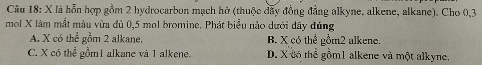 là hỗn hợp gồm 2 hydrocarbon mạch hở (thuộc dãy đồng đẳng alkyne, alkene, alkane). Cho 0, 3
mol X làm mất màu vừa đủ 0, 5 mol bromine. Phát biểu nào dưới đây đúng
A. X có thể gồm 2 alkane. B. X có thể gồm2 alkene.
C. X có thể gồm1 alkane và 1 alkene. D. X có thể gồm1 alkene và một alkyne.