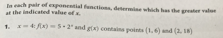 In each pair of exponential functions, determine which has the greater value 
at the indicated value of x. 
1. x=4:f(x)=5· 2^x and g(x) contains points (1,6) and (2,18)