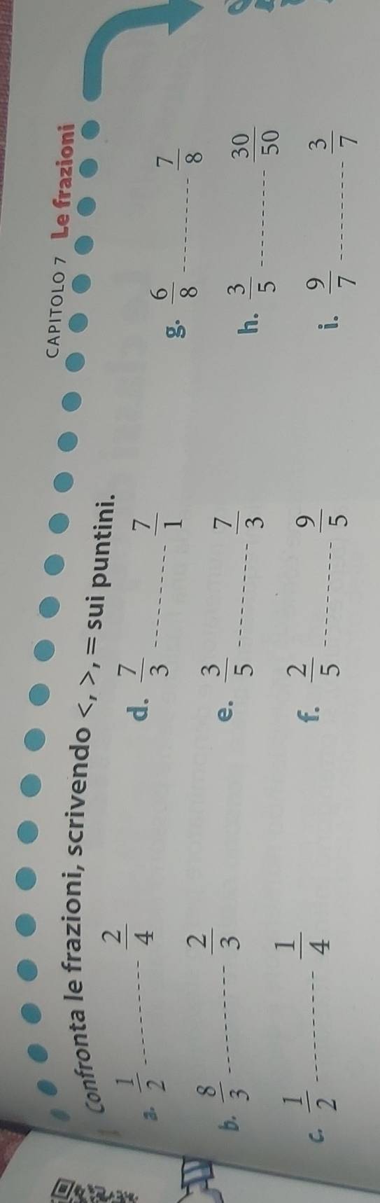 CAPITOLO 7 Le frazioni 
Confronta le frazioni, scrivendo , = sui puntini.
 2/4 
d. 
a.  1/2  _  7/3  _
 7/1 
g.  6/8  _  7/8 
 2/3 
b.  8/3  _  3/5  _ 
e.
 7/3 
h.  3/5  _  30/50 
 1/4 
f. 
C.  1/2  _  2/5  _
 9/5 
i.  9/7  _  3/7 