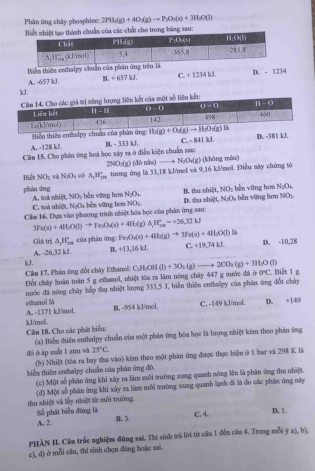 Phản ứng cháy phosphine: 2PH_3(g)+4O_2(g)to P_2O_5(s)+3H_2O(l)
các chất cho trong bảng sau:
Biến thiên enthalpy chuẩn của phản ứng trên
A. -657 kJ. B. + 657 kJ. C. + 1234 kJ. D. - 1234
kJ.
Biến thiên enthalpy chuần của phản ứng:
A. -128 kJ. B. - 333 kJ. C. - 841 kJ. D. -381 kJ.
Câu 15. Cho phản ứng hoá học xảy ra ở điều kiện chuẩn sau:
2NO_2(g) (đỏ nâu) N_2O 4(g) (không màu)
Biết NO_2 và N_2O_4 có △ _fH_(298)° tương ứng là 33,18 kJ/mol và 9,16 kJ/mol. Điều này chứng tỏ
phản ứng NO_2 bền vững hơn N_2O_4.
A. toả nhiệt, NO_2 bền vững hơn N_2O_4. B. thu nhiệt,
C. toả nhiệt, N_2O_4 bền vững hơn NO_2. D. thu nhiệt, N_2O_4 bền vững hơn NO_2.
Câu 16. Dựa vào phương trình nhiệt hóa học của phản ứng sau:
3Fe(s)+4H_2O(l)to Fe_3O_4(s)+4H_2 (g) △ _rH_(298)°=+26,32kJ
Giá trị △ _rH_(298)^o của phản ứng: Fe_3O_4(s)+4H_2(g)to 3Fe(s)+4H_2O(l) là
A. -26,32 kJ. 6 kJ. C. +19,74 kJ. D. -10,28
B. +13,1
kJ. (1)
Câu 17. Phản ứng đốt cháy Ethanol: C_2H_5OH(l)+3O_2(g)to 2CO_2(g)+3H_2O
Đốt cháy hoàn toàn 5 g ethanol, nhiệt tỏa ra làm nóng chảy 447 g nước đá ở 0°C. Biết 1 g
nước đá nóng chảy hấp thụ nhiệt lượng 333,5 J, biến thiên enthalpy của phản ứng đốt cháy
ethanol là
A. -1371 kJ/mol. B. -954 kJ/mol. C. -149 kJ/mol. D. +149
kJ/mol.
Câu 18. Cho các phát biểu:
(a) Biến thiên enthalpy chuẩn của một phản ứng hóa học là lượng nhiệt kèm theo phản ứng
đó ở áp suất 1 atm và 25°C.
(b) Nhiệt (tỏa ra hay thu vào) kèm theo một phản ứng được thực hiện ở 1 bar và 298 K là
biến thiên enthalpy chuẩn của phản ứng đó.
(c) Một số phản ứng khi xảy ra làm môi trường xung quanh nóng lên là phản ứng thu nhiệt.
(d) Một số phản ứng khi xảy ra làm môi trường xung quanh lạnh đi là do các phản ứng này
thu nhiệt và lấy nhiệt từ môi trường.
Số phát biểu đúng là D. 1.
C. 4.
A. 2. B. 3.
PHÀN II. Câu trắc nghiệm đúng sai. Thí sinh trả lời từ câu 1 đến câu 4. Trong mỗi ý a), b),
c), d) ở mỗi câu, thí sinh chọn đúng hoặc sai.