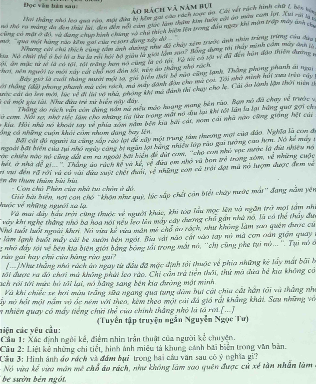 Đọc văn bản sau:
áo rách và nằm bụi
Hai thằng nhỏ leo qua rào, một đứa bị kẽm gai cào rách toạc áo. Cái vết rách hình chữ L bên hãng
thó thô ra màng da đen thủi lùi, đen đến nỗi cảm giác làm thâm kim luôn cái áo màu cam lợt. Xuì rùi là ư
cũng có mặt ở đó, và đang chụp hình chúng và chủ thích hiện lên trong đầu ngay khì màn trập máy ảnh chu
mở, ''qua một hàng rào kêm gai của resort đang xây dờ... ''
Nhưng cái chú thích cùng tấm ảnh dường như đã chảy xém trước ánh nhìn trừng trừng của đứa 
kia. Nó chửi thể ó bộ lô a ba la rồi hỏi bộ giàu là giỏi lắm sao? Bổng dưng tôi thấy mình cầm máy ảnh là
ội, ăn mặc từ tế là có tội, tôi trắng hơn nó cũng là có tội. Và tôi có tội vì đã đến hòn đào thiên đường n
chơi, nên người ta mới xây cất chỗ nơi đón tôi, nên áo thắng nhỏ rách.
Bây giờ là cuối tháng mười một ta, gió biển thổi bể nào cũng lạnh. Thằng phong phanh ải ngại
tới thằng (đã) phong phanh mà còn rách, má mầy đánh đòn cho mã coi. Tôi nhớ mình hồi xưa trèo cây 
cước cái áo len mời, lúc về đị lùi vô nhà, phòng khi má đánh thì chạy cho lẹ. Cái áo lành lặn thời niên th
à cả một gia tài. Như đứa trẻ xứ biển này đây.
Thằng áo rách vẫn còn đứng nấn ná mếu máo hoang mang bên rào. Bạn nó đã chạy về trước vị
ờ cơm. Nỗi sợ, nhớ tiếc làm cho những tia lửa trong mắt nó dịu lại khi tôi lân la lại báng quơ gợi chỉ
o kia. Hỏi nhà nó khoát tay về phía xóm nằm bên kia bãi cát, nom cái nhà nào cũng giống hệt cái
cổng cả những cuộn khói còm nhom đang bay lên.
Bãi cát đó người ta cũng sắp rào lại để xây một trung tâm thương mại của đảo. Nghĩa là con đi
ngoài bãi biển của tụi nhỏ ngày càng bị ngăn lại bằng nhiều lớp rào gai tưởng cao hơn. Nó kể mấy t
cớc chiều nào nó cũng dắt em ra ngoài bãi biển để đút cơm, 'cho con nhỏ vọc nước là đút nhiệu nó
hết, ở nhà dễ gi.. ''. Thằng áo rách kể và kể, về đứa em nhỏ và bọn trẻ trong xóm, về những cuộc
ri vui đến rã rời và có vài đứa suýt chết đuổi, về những con cá trõi dạt mà nó lượm được đem về
ên ăn thum thủm bùi bùi.
- Con chó Phèn của nhà tui chôn ở đó.
Giờ bãi biển, nơi con chó “khôn như quỳ, lúc sắp chết còn biết chảy nước mắt” đang nằm yên
huộc về những người xa lạ.
Và mai đây bầu trời cũng thuộc về người khác, khi tòa lầu mọc lện và ngăn trở mọi tầm nhì
vậy khi nghe thằng nhỏ ba hoa nói nếu leo lên máy cây dương chỗ gần nhà nó, là có thể thấy đưc
Nhỏ tuốt luốt ngoài khơi. Nó vừa kể vừa mân mê chỗ áo rách, như không làm sao quên được cú
làm lạnh buốt mấy cái be sườn bén ngót. Bìa vải nào cắt vào tay nó mà cơn oán giận quay 
g nhỏ đẩy tôi về  bên kia biên giới bằng bóng tối trong mắt nó, “chị cũng phe tụi nó…”. Tụi nó ở
rào gai hay chủ của hàng rào gai?
[...]Như thằng nhỏ rách áo ngay từ đầu đã mặc định tôi thuộc về phía những kè lấy mất bãi b
tôi được ra đó chơi mà không phải leo rào. Chỉ cần trả tiền thôi, thứ mà đứa bé kia không có
ach ròi tới mức bỏ tôi lại, nó băng sang bên kia đường một mình.
Và khi chiếc xe hơi màu trắng sữa ngang qua tung đám bụi cát chia cắt hắn tôi và thằng nhà
ấy nó hốt một nắm vỏ ốc ném với theo, kèm theo một cái đá gió rất khẳng khái. Sau những vò
n nhiên quay có mấy tiếng chửi thề của chính thằng nhỏ là tả rơi.[...]
(Tuyển tập truyện ngắn Nguyễn Ngọc Tư)
hiện các yêu cầu:
Câu 1: Xác định ngôi kể, điểm nhìn trần thuật của người kể chuyện.
Cầâu 2: Liệt kê những chi tiết, hình ảnh miêu tả khung cảnh bãi biển trong văn bản.
Câu 3: Hình ảnh áo rách và đám bụi trong hai câu văn sau có ý nghĩa gì?
Nó vừa kể vừa mân mê chỗ áo rách, như không làm sao quên được củ xé tàn nhẫn làm
be sườn bén ngót.