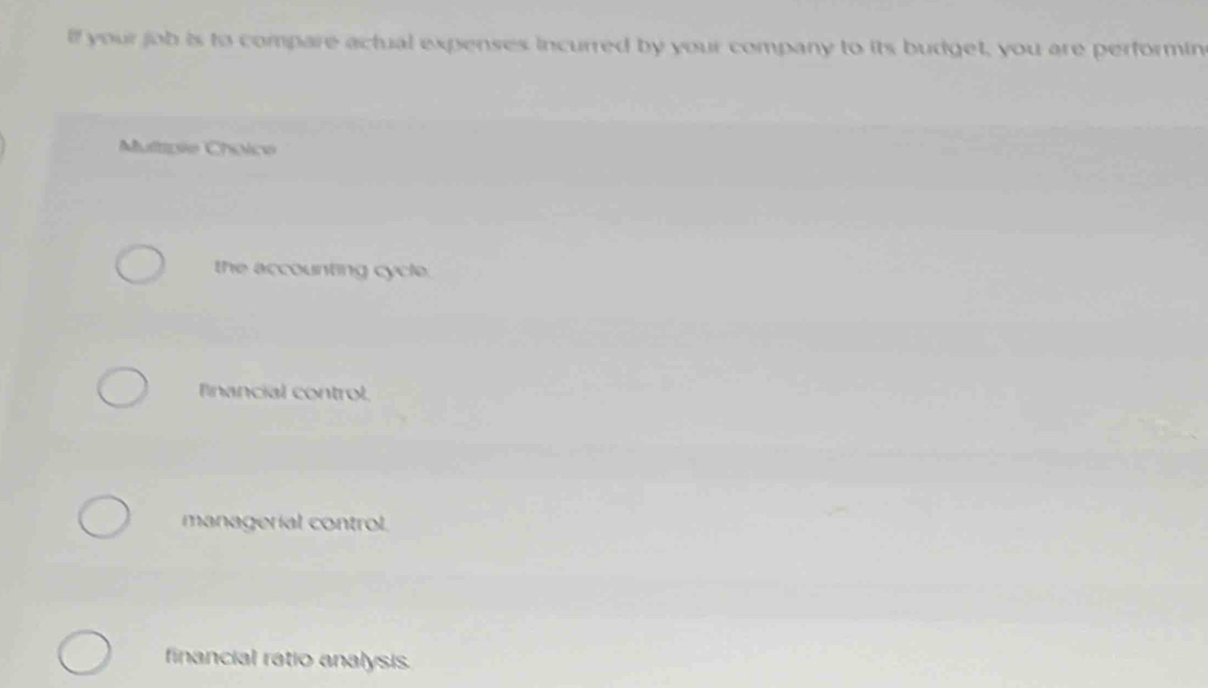 lf your job is to compare actual expenses incurred by your company to its budget, you are performin
Multipie Choice
the accounting cycle.
fnancial control
managerial control.
financial ratio analysis.