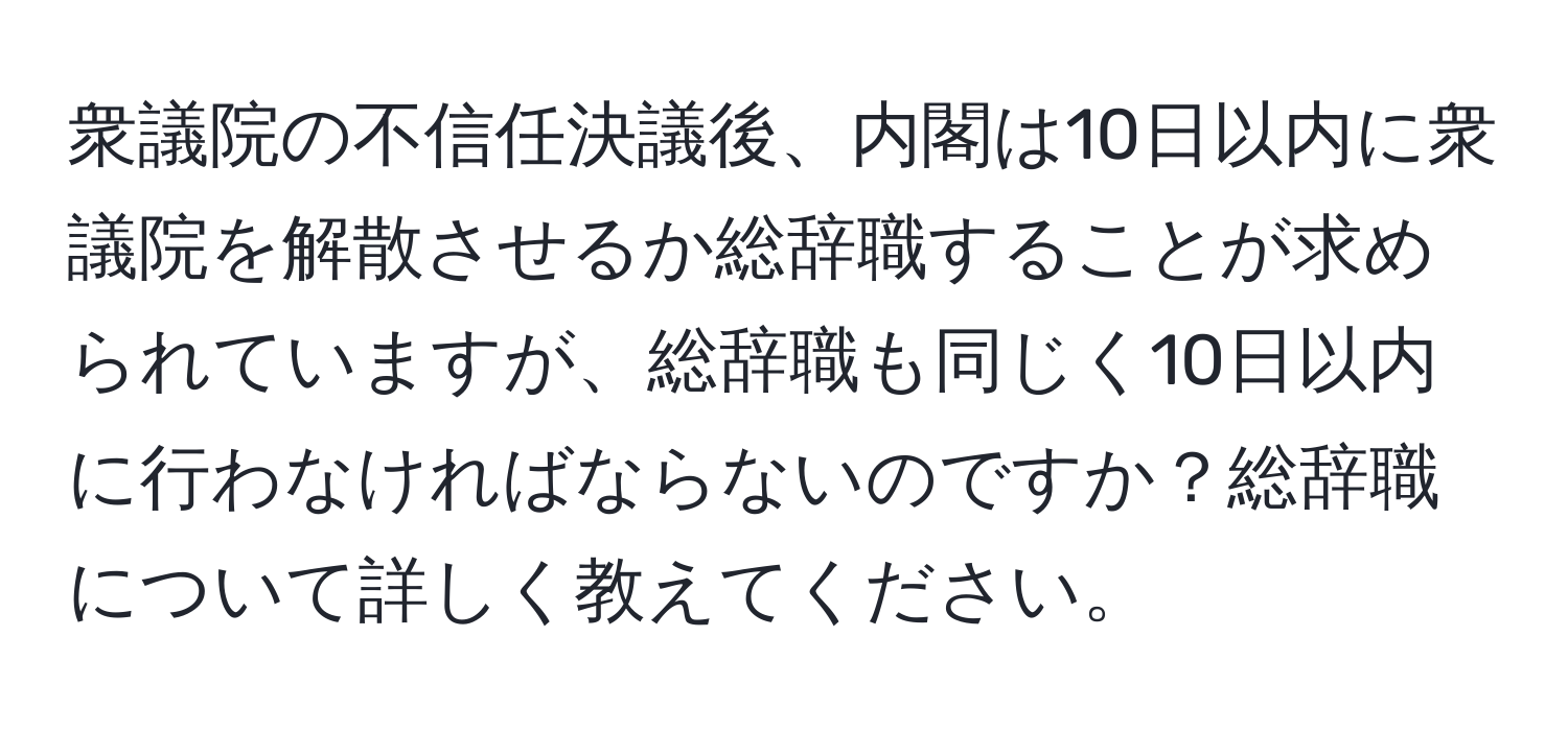 衆議院の不信任決議後、内閣は10日以内に衆議院を解散させるか総辞職することが求められていますが、総辞職も同じく10日以内に行わなければならないのですか？総辞職について詳しく教えてください。