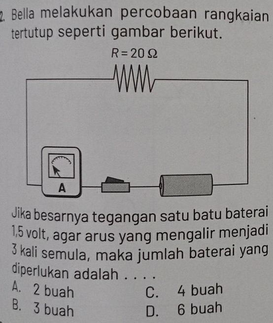 Bella melakukan percobaan rangkaian
tertutup seperti gambar berikut.
Jika besarnya tegangan satu batu baterai
1,5 volt, agar arus yang mengalir menjadi
3 kali semula, maka jumlah baterai yang
diperlukan adalah . . . .
A. 2 buah C. 4 buah
B. 3 buah D. 6 buah