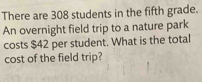 There are 308 students in the fifth grade. 
An overnight field trip to a nature park 
costs $42 per student. What is the total 
cost of the field trip?