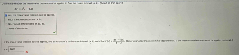 Determine whether the mean value theorem can be applied to f on the closed interval (a,b) (Select all that apply.)
f(x)=x^5,[0,1]
₹ Yes, the mean value theorem can be applied.
No, f is not continuous on [a,b].
No, f is not differentiable on (a,b).
None of the above.
If the mean value theorem can be applied, find all values of c in the open interva (a,b) such that f'(c)= (f(b)-f(a))/b-a  (Enter your answers as a comma-separated list. If the mean value theorem cannot be applied, enter NA.)
c=.670*