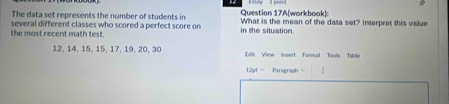 Essay 1 point 
Question 17A(workbook): 
The data set represents the number of students in What is the mean of the data set? Interpret this value 
several different classes who scored a perfect score on in the situation. 
the most recent math test.
12, 14, 15, 15, 17, 19, 20, 30 Edit View Insert Format Tools Table 
12pt Paragraph