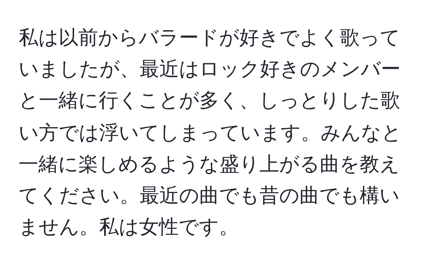 私は以前からバラードが好きでよく歌っていましたが、最近はロック好きのメンバーと一緒に行くことが多く、しっとりした歌い方では浮いてしまっています。みんなと一緒に楽しめるような盛り上がる曲を教えてください。最近の曲でも昔の曲でも構いません。私は女性です。