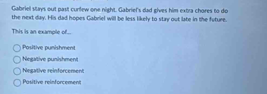 Gabriel stays out past curfew one night. Gabriel's dad gives him extra chores to do
the next day. His dad hopes Gabriel will be less likely to stay out late in the future.
This is an example of...
Positive punishment
Negative punishment
Negative reinforcement
Positive reinforcement