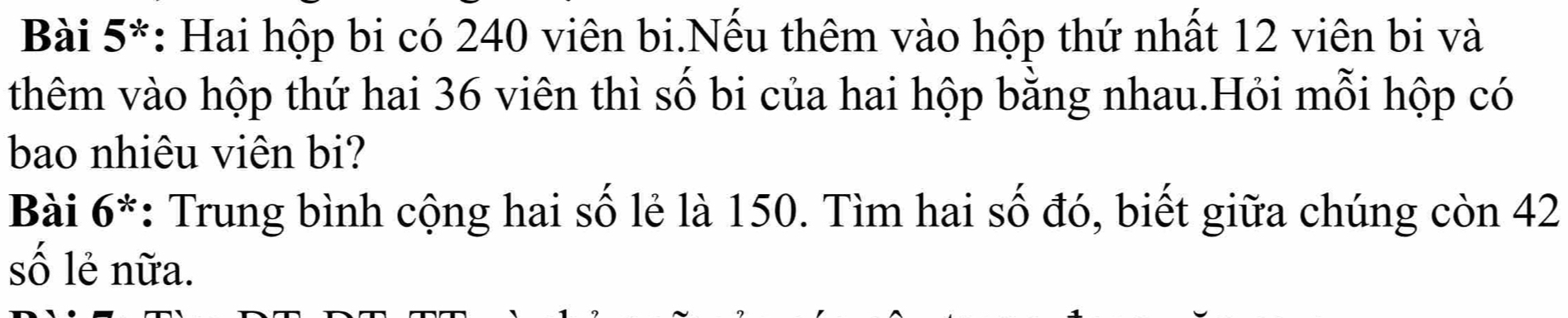 Bài 5*: Hai hộp bi có 240 viên bi.Nếu thêm vào hộp thứ nhất 12 viên bi và 
thêm vào hộp thứ hai 36 viên thì số bi của hai hộp bằng nhau.Hỏi mỗi hộp có 
bao nhiêu viên bi? 
Bài 6*: Trung bình cộng hai số lẻ là 150. Tìm hai số đó, biết giữa chúng còn 42
số lẻ nữa.