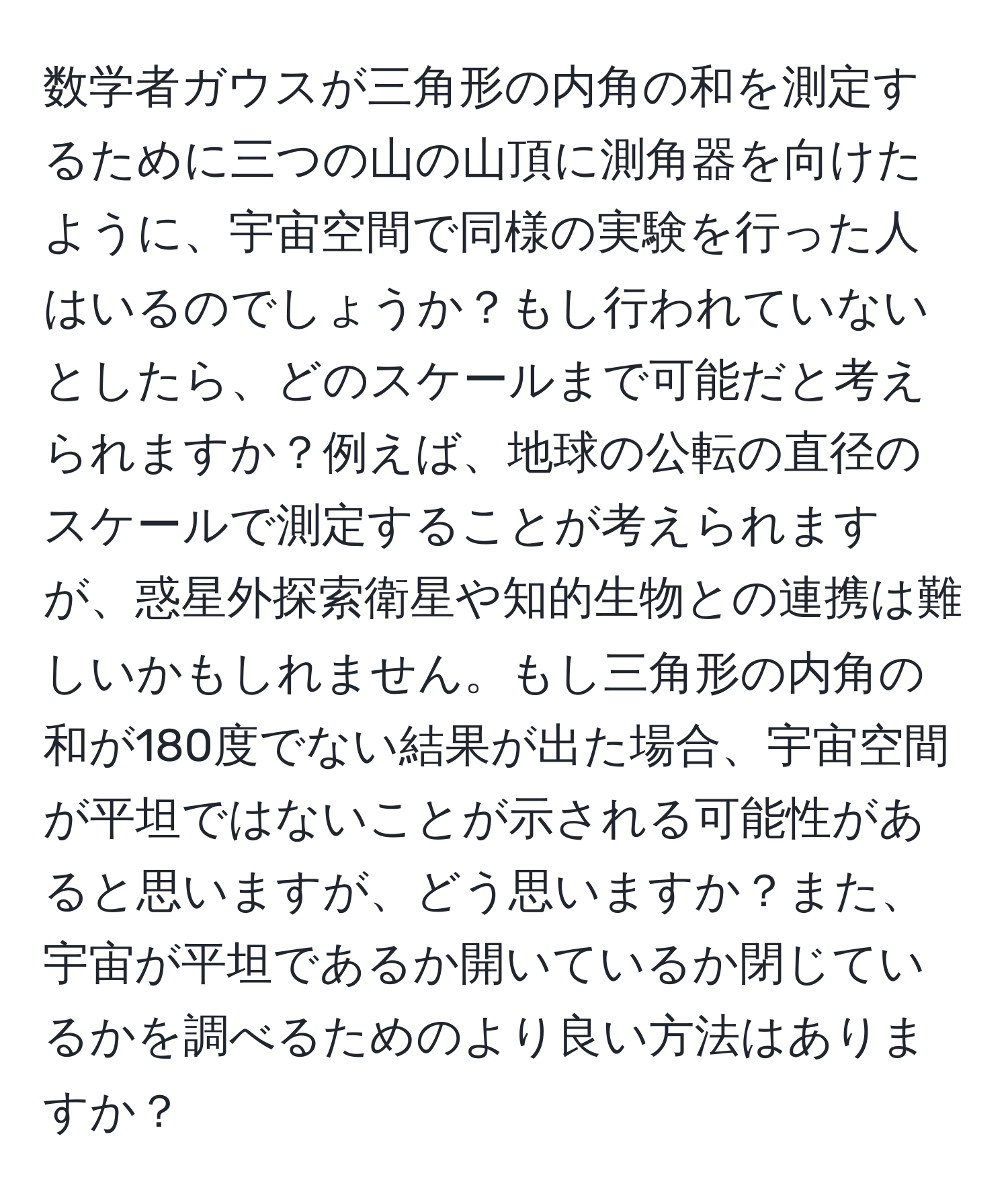 数学者ガウスが三角形の内角の和を測定するために三つの山の山頂に測角器を向けたように、宇宙空間で同様の実験を行った人はいるのでしょうか？もし行われていないとしたら、どのスケールまで可能だと考えられますか？例えば、地球の公転の直径のスケールで測定することが考えられますが、惑星外探索衛星や知的生物との連携は難しいかもしれません。もし三角形の内角の和が180度でない結果が出た場合、宇宙空間が平坦ではないことが示される可能性があると思いますが、どう思いますか？また、宇宙が平坦であるか開いているか閉じているかを調べるためのより良い方法はありますか？