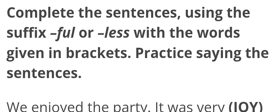 Complete the sentences, using the 
suffix -ful or -less with the words 
given in brackets. Practice saying the 
sentences. 
We enioved the party. It was verv (IOY)