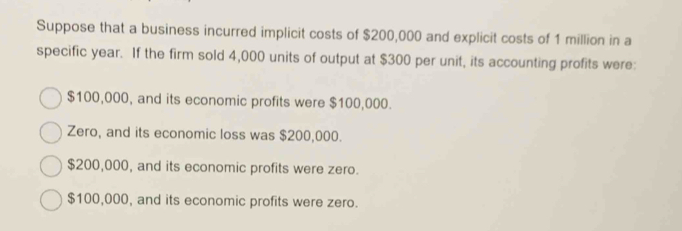 Suppose that a business incurred implicit costs of $200,000 and explicit costs of 1 million in a
specific year. If the firm sold 4,000 units of output at $300 per unit, its accounting profits were:
$100,000, and its economic profits were $100,000.
Zero, and its economic loss was $200,000.
$200,000, and its economic profits were zero.
$100,000, and its economic profits were zero.