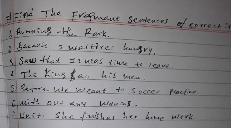 Find The Frogment sentences of correct: 
1 Rumning the Rark. 
2 Because 5. weastires hungry. 
3 Saw that It weas time to leave. 
8. The King au his men. 
5. Before we weant to Soccer Practice. 
Cwith out any wenins. 
3. Uniti she finishes her home work.