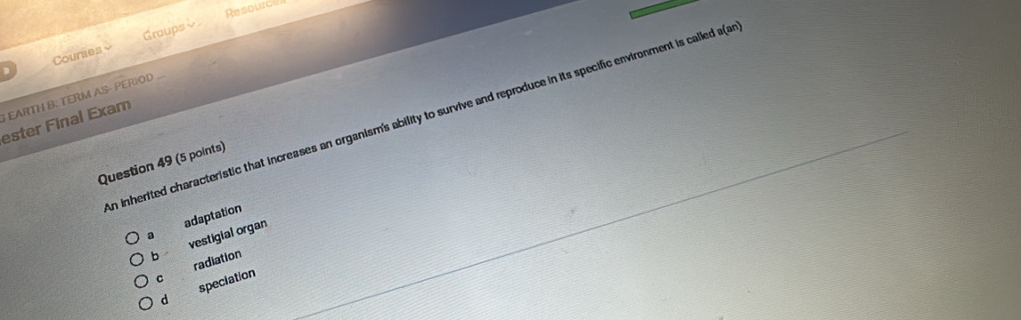 Resoural
Couraes Groupsè
EARTH B: TERM AS- PERIOD ..
n inherited characteristic that increases an organism's ability to survive and reproduce in its specific environment is called a(a
ester Final Exam
Question 49 (5 points)
a adaptation
vestigial organ
bì
radiation
C
d speciation
