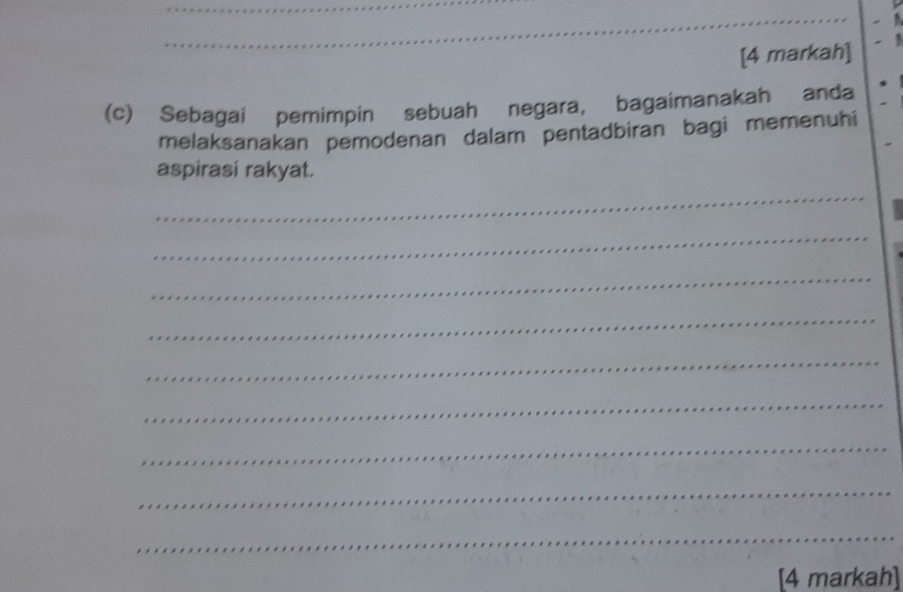 [4 markah] 
(c) Sebagai pemimpin sebuah negara, bagaimanakah anda 
melaksanakan pemodenan dalam pentadbiran bagi memenuhi 
aspirasi rakyat. 
_ 
_ 
_ 
_ 
_ 
_ 
_ 
_ 
_ 
[4 markah]