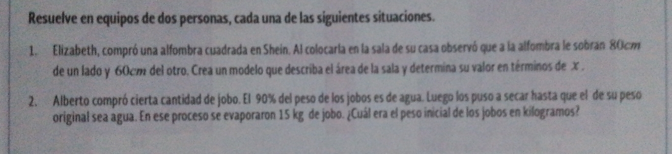 Resuelve en equipos de dos personas, cada una de las siguientes situaciones. 
1. Elizabeth, compró una alfombra cuadrada en Shein. Al colocaria en la sala de su casa observó que a la alfombra le sobran 80cm
de un lado y 60cm del otro. Crea un modelo que describa el área de la sala y determina su valor en términos de X. 
2. Alberto compró cierta cantidad de jobo. El 90% del peso de los jobos es de agua. Luego los puso a secar hasta que el de su peso 
original sea agua. En ese proceso se evaporaron 15 kg de jobo. ¿Cuál era el peso inicial de los jobos en kilogramos?