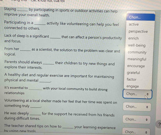 Các khoa nọc của tôi
Staying _by participating in sports or outdoor activities can help
improve your overall health. Chọn...
Participating in a _activity like volunteering can help you feel active
connected to others.
perspective
Lack of sleep is a significant _that can affect a person’s productivity enrich
and focus. well-being
From her_ as a scientist, the solution to the problem was clear and community
logical. meaningful
Parents should always _their children to try new things and encourage
explore their interests.
grateful
A healthy diet and regular exercise are important for maintaining factor
physical and mental _.
engage
It’s essential to _with your local community to build strong
relationships
Chọn...
Volunteering at a local shelter made her feel that her time was spent on
something truly_ _
Chọn...
He was deeply _for the support he received from his friends Chọn...
during difficult times.
?
The teacher shared tips on how to _your learning experience
by using new tools. Chọn...