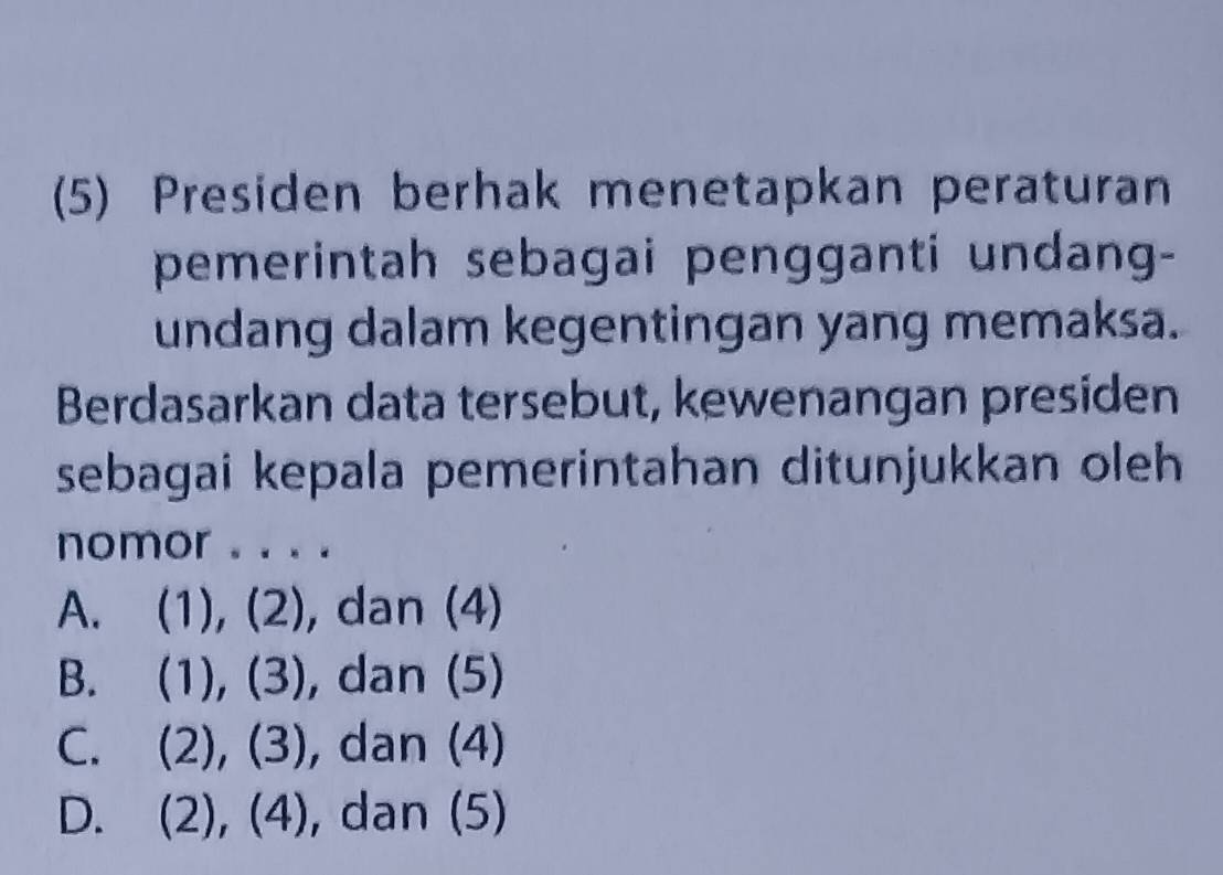 (5) Presiden berhak menetapkan peraturan
pemerintah sebagai pengganti undang-
undang dalam kegentingan yang memaksa.
Berdasarkan data tersebut, kewenangan presiden
sebagai kepala pemerintahan ditunjukkan oleh 
nomor . . . .
A. (1), (2), dan (4)
B. (1), (3), dan (5)
C. (2), (3), dan (4)
D. (2), (4), dan (5)