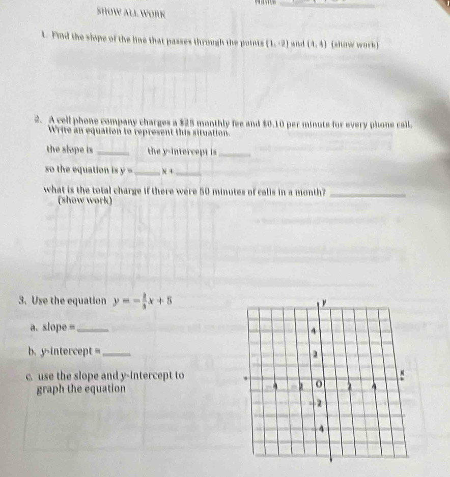 SHOW ALL WORK 
1. Find the slope of the line that passes through the points (1,-2) and (4,4) (show work) 
2. A cell phone company charges a $25 monthly fee and $0.10 per minute for every phone call. 
Write an equation to represent this situation. 
the slope is _the y-intercept is_ 
so the equation is y= _ x+ _ 
what is the total charge if there were 50 minutes of calls in a month?_ 
(show work) 
3. Use the equation y=- 2/3 x+5
a. slope= _ 
b. y-intercept= _ 
c. use the slope and y-intercept to 
graph the equation