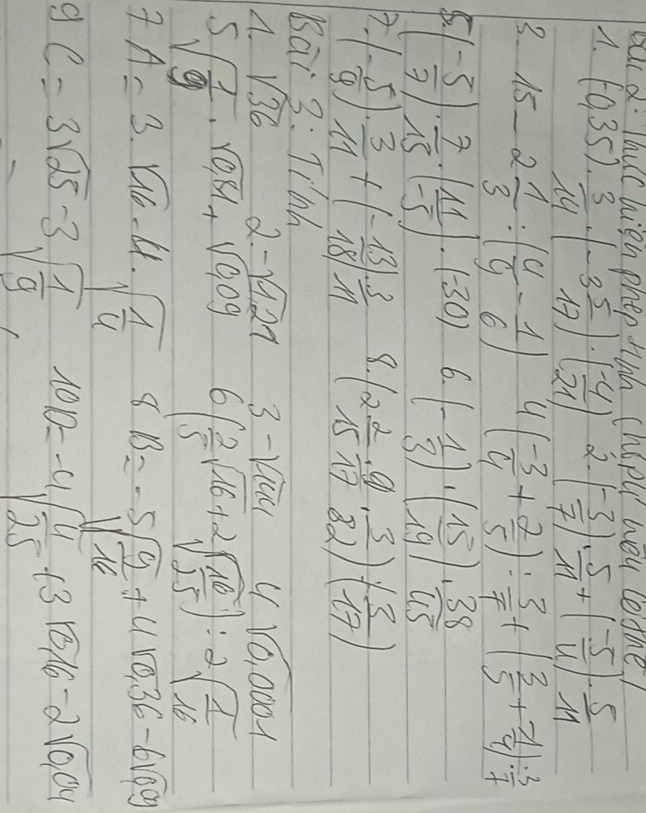 Baca. Thuc hien phep Hih chopu hou coshe!
A. (-0,35). ·  3/14 · (-3 5/17 )· ( (-4)/21 ) 2. ( (-3)/7 )·  5/11 +( (-5)/4 )·  5/11 
3 15-2 1/3 :( 4/9 - 1/6 ) 4 ( (-3)/4 + 2/5 ): 3/7 +( 3/5 + (-1)/4 ): 3/7 
4 ( (-5)/7 )·  7/15 · ( 11/-5 )· (-30) 6. (- 1/3 )· ( 15/19 )·  38/45 
(- 5/9 )·  3/11 +(- 13/18 )·  3/11  8 (2 2/15 ·  9/17 ·  3/82 )· ( 3/17 )
Bai 3:Ti'hh
A. sqrt(36) 2-sqrt(127) 3-sqrt(144) C / sqrt(0.0001)
sqrt(frac 1)9· sqrt(0.81)+sqrt(0.09) 6( 2/5 sqrt(16)+2sqrt(frac 16)25):2sqrt(frac 1)16
A=3· sqrt(16)· 4· sqrt(frac 1)4 8B=-5sqrt(frac 9)16+4sqrt(0.36)-6sqrt(0.09)
gc=3sqrt(25)-3sqrt(frac 1)9 10,10=-4sqrt(frac 4)25+3sqrt(0.16)-2sqrt(0.04)