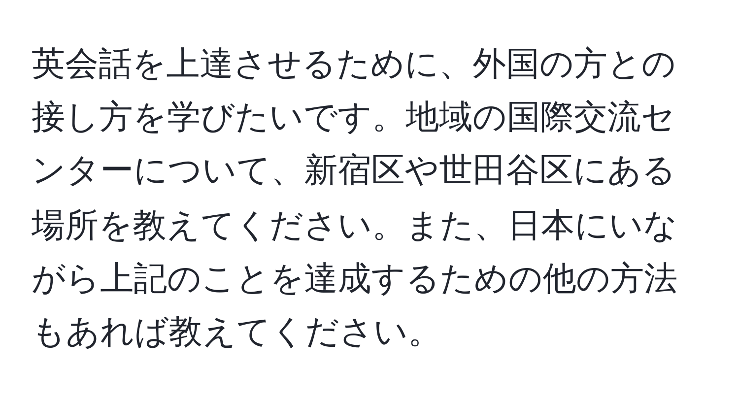 英会話を上達させるために、外国の方との接し方を学びたいです。地域の国際交流センターについて、新宿区や世田谷区にある場所を教えてください。また、日本にいながら上記のことを達成するための他の方法もあれば教えてください。