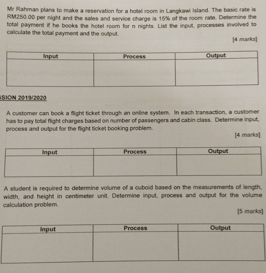 Mr Rahman plans to make a reservation for a hotel room in Langkawi Island. The basic rate is
RM250.00 per night and the sales and service charge is 15% of the room rate. Determine the 
total payment if he books the hotel room for n nights. List the input, processes involved to 
calculate the total payment and the output. 
[4 marks] 
SION 2019/2020 
A customer can book a flight ticket through an online system. In each transaction, a customer 
has to pay total flight charges based on number of passengers and cabin class. Determine input, 
process and output for the flight ticket booking problem. 
[4 marks] 
A student is required to determine volume of a cuboid based on the measurements of length, 
width, and height in centimeter unit. Determine input, process and output for the volume 
calculation problem. 
[5 marks]