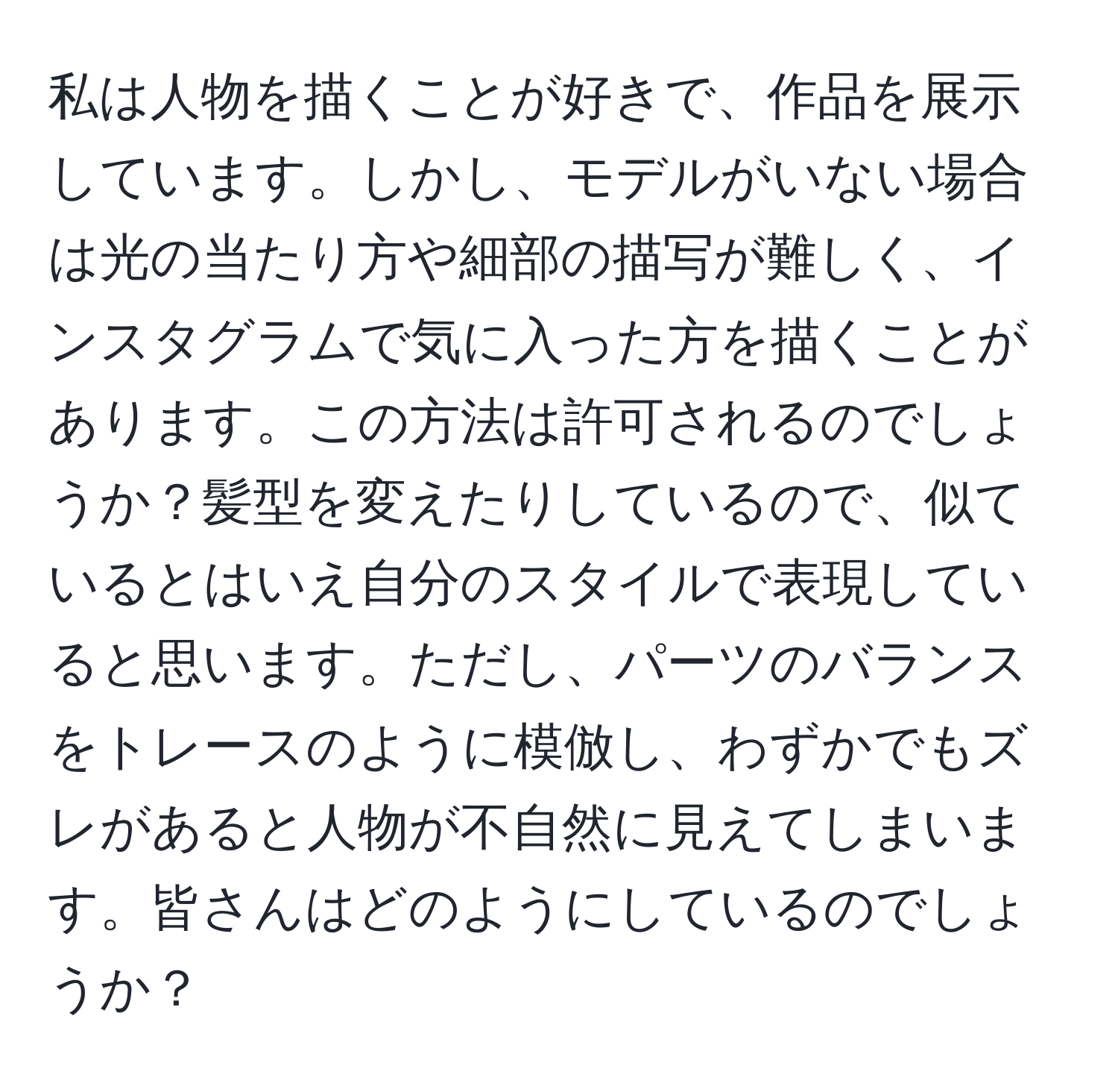 私は人物を描くことが好きで、作品を展示しています。しかし、モデルがいない場合は光の当たり方や細部の描写が難しく、インスタグラムで気に入った方を描くことがあります。この方法は許可されるのでしょうか？髪型を変えたりしているので、似ているとはいえ自分のスタイルで表現していると思います。ただし、パーツのバランスをトレースのように模倣し、わずかでもズレがあると人物が不自然に見えてしまいます。皆さんはどのようにしているのでしょうか？