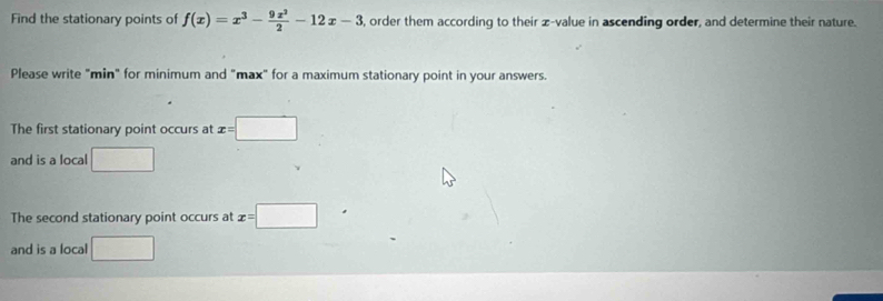 Find the stationary points of f(x)=x^3- 9x^2/2 -12x-3 , order them according to their z-value in ascending order, and determine their nature. 
Please write "min" for minimum and "max" for a maximum stationary point in your answers. 
The first stationary point occurs at x=□
and is a local □ 
The second stationary point occurs at x=□ □  
and is a local □