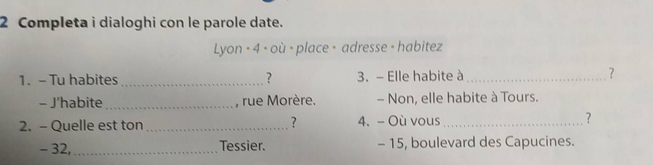 Completa i dialoghi con le parole date. 
Lyon · 4 ∘ où · place · adresse · habitez 
1. - Tu habites _? 3. - Elle habite à_ 
? 
- J’habite _, rue Morère. - Non, elle habite à Tours. 
? 
2. - Quelle est ton_ 4. - Où vous_ 
? 
- 32,_ Tessier. - 15, boulevard des Capucines.