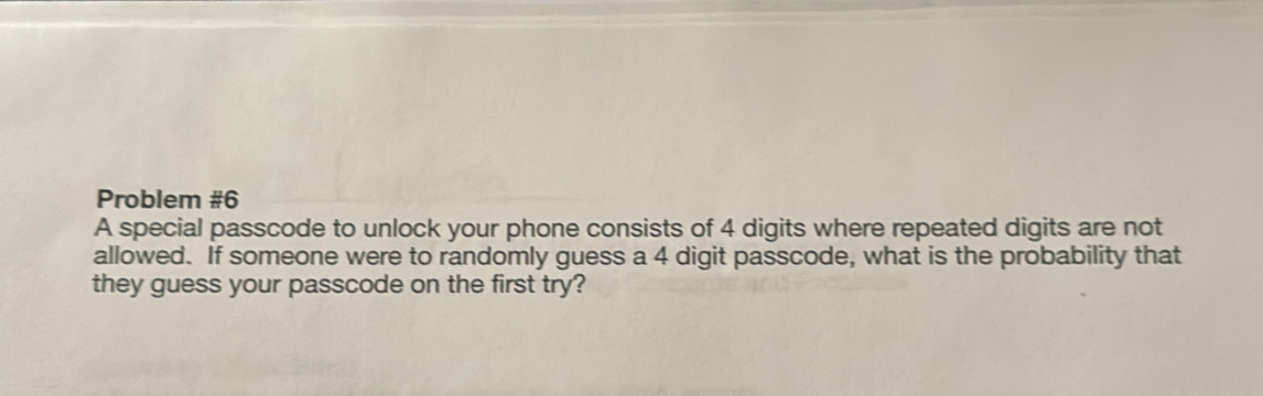 Problem #6 
A special passcode to unlock your phone consists of 4 digits where repeated digits are not 
allowed. If someone were to randomly guess a 4 digit passcode, what is the probability that 
they guess your passcode on the first try?