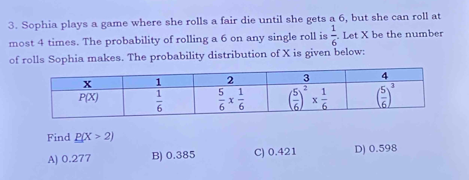 Sophia plays a game where she rolls a fair die until she gets a 6, but she can roll at
most 4 times. The probability of rolling a 6 on any single roll is  1/6 . Let X be the number
of rolls Sophia makes. The probability distribution of X is given below:
Find _ _ P(X>2)
A) 0.277 B) 0.385 C) 0.421 D) 0.598