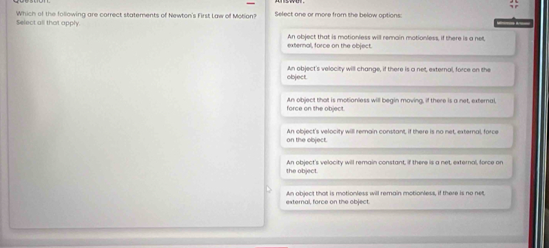 Which of the following are correct statements of Newton's First Law of Motion? Select one or more from the below options:
Select all that apply. niico do
An object that is motionless will remain motionless, if there is a net,
external, force on the object.
An object's velocity will change, if there is a net, external, force on the
object.
An object that is motionless will begin moving, if there is a net, external,
force on the object.
An object's velocity will remain constant, if there is no net, external, force
on the object.
An object's velocity will remain constant, if there is a net, external, force on
the object.
An object that is motionless will remain motionless, if there is no net
external, force on the object.