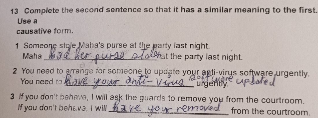 Complete the second sentence so that it has a similar meaning to the first. 
Use a 
causative form. 
1 Someone stole Maha's purse at the party last night. 
Maha _hat the party last night. 
2 You need to arrange for someone to update your anti-virus software urgently. 
You need to _` urgently . 
3 If you don't behave, I will ask the guards to remove you from the courtroom. 
If you don't behave, I will_ from the courtroom.