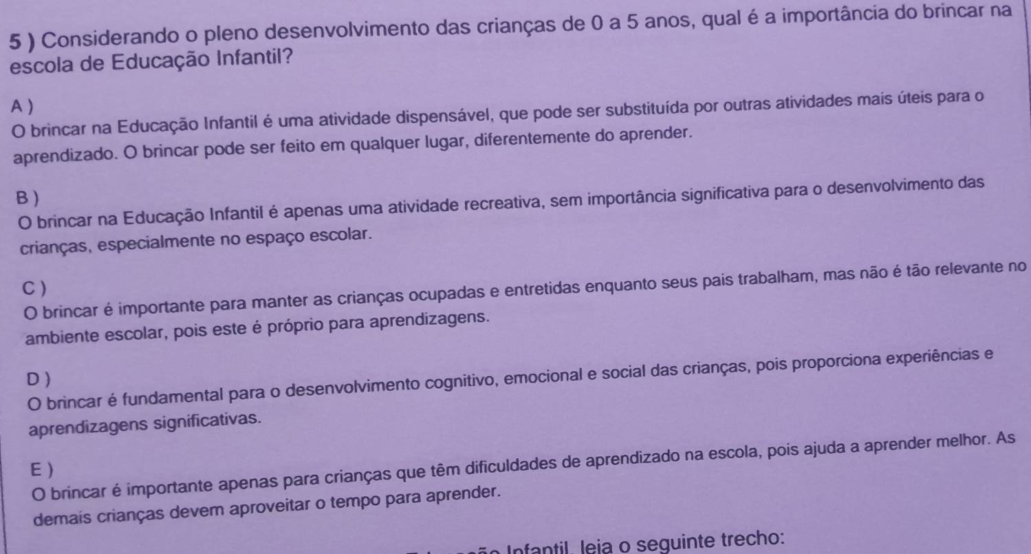 5 ) Considerando o pleno desenvolvimento das crianças de 0 a 5 anos, qual é a importância do brincar na
escola de Educação Infantil?
A )
O brincar na Educação Infantil é uma atividade dispensável, que pode ser substituída por outras atividades mais úteis para o
aprendizado. O brincar pode ser feito em qualquer lugar, diferentemente do aprender.
B )
O brincar na Educação Infantil é apenas uma atividade recreativa, sem importância significativa para o desenvolvimento das
crianças, especialmente no espaço escolar.
C )
O brincar é importante para manter as crianças ocupadas e entretidas enquanto seus pais trabalham, mas não é tão relevante no
ambiente escolar, pois este é próprio para aprendizagens.
D )
O brincar é fundamental para o desenvolvimento cognitivo, emocional e social das crianças, pois proporciona experiências e
aprendizagens significativas.
O brincar é importante apenas para crianças que têm dificuldades de aprendizado na escola, pois ajuda a aprender melhor. As
E)
demais crianças devem aproveitar o tempo para aprender.
Infantil, leja o seguinte trecho: