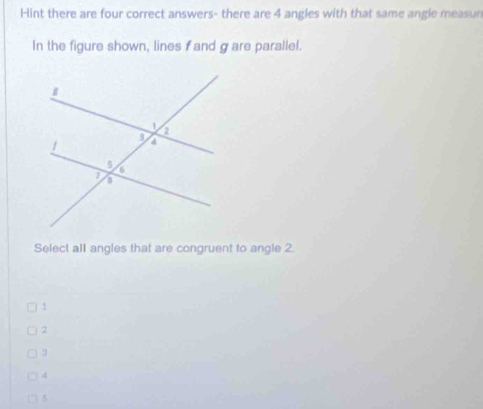 Hint there are four correct answers- there are 4 angles with that same angle measun
In the figure shown, lines f and g are parallel.
Select all angles that are congruent to angle 2.
1
2
3
d