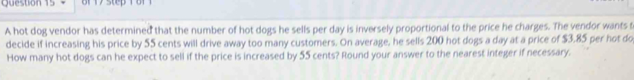 A hot dog vendor has determined that the number of hot dogs he sells per day is inversely proportional to the price he charges. The vendor wants t 
decide if increasing his price by 55 cents will drive away too many customers. On average, he sells 200 hot dogs a day at a price of $3.85 per hot do 
How many hot dogs can he expect to sell if the price is increased by 55 cents? Round your answer to the nearest integer if necessary.