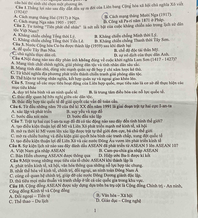 câu hỏi thí sinh chỉ chọn một phương án.
Câu 1.Thắng lợi nào sau dây dẫn đến sự ra đời của Liên bang Cộng hòa xã hội chủ nghĩa Xô viết
(1924)?
A. Cách mạng tháng Hai (1917) ở Nga. B. Cách mạng tháng Mười Nga (1917).
C. Cách mạng Nga năm 1905 - 1907. D. Công xã Pa-ri năm 1871 ở Pháp.
Câu 2. Tư tưởng “Tiên phát chế nhân” là nét nổi bật của cuộc kháng chiến nào trong lịch sử dân
tộc Việt Nam?
A. Kháng chiến chống Tống thời Lý. B. Kháng chiến chống Minh thời Lý.
C. Kháng chiến chống Tống thời Tiền Lê. D. Kháng chiến chống Thanh thời Tây Sơn.
Câu 3. Nước Cộng hòa Cu-ba được thành lập (1959) sau khi đánh bại
A. đế quốc Tây Ban Nha. B. chế độ độc tài thân Mỹ.
C. chủ nghĩa thực dân cũ. D. sự nô dịch của thực dân Anh.
Câu 4.Nội dung nào sau đây phản ánh không đúng về cuộc khởi nghĩa Lam Sơn (1417 - 1427)?
A. Mang tính chất chính nghĩa, giải phóng dân tộc và tính nhân dân sâu sắc.
B. Mang tính dân chủ, dùng sức mạnh quân sự đè bẹp ý chí xâm lược kẻ thù.
C. Từ khởi nghĩa địa phương phát triển thành chiến tranh giải phóng dân tộc.
D. Thể hiện tư tưởng nhân nghĩa, kết hợp quân sự và ngoại giao khéo léo.
Câu 5. Trong số các mục tiểu hoạt động của Liên hợp quốc, mục tiêu nào là cơ sở để thực hiện các
mục tiêu khác
A. duy trì hòa bình và an ninh quốc tế. B. là trung tâm điều hòa các nỗ lực quốc tế.
C. thúc đầy quan hệ hữu nghị giữa các dân tộc.
D. thúc đầy hợp tác quốc tế đề giải quyết các vấn đề toàn cầu.
Câu 6. Từ đầu những năm 70 của thế kỉ XX đến năm 1991 là giai đoạn trật tự hai cực I-an-ta
A. xác lập và phát triển B. suy yếu và sụp đồ
C. bước đầu xói mòn D. bước đầu xác lập
Câu 7. Trật tự hai cực I-an-ta sụp đồ đã có tác động nào sau đây đến tình hình thế giới?
A. tạo điều kiện thuận lợi đề Mĩ và Liên Xô phát triển mạnh mẽ kinh tế, xã hội
B. mở ra thời kì Mĩ vươn lên xác lập được trật tự thế giới đơn cực, bá chủ thế giới
C. mở ra chiều hướng và điều kiện giải quyết hòa bình các tranh chấp, xung đột quốc tế
D. tạo điều kiện thuận lợi để Liên Xô và các nước Đông Âu vươn lên phát triển kinh tế
Câu 8. Sự kiện lịch sử nào sau đây đánh dấu ASEAN đã phát triển từ ASEAN 5 lên ASEAN 10?
A. Việt Nam gia nhập ASEAN B. Cam-pu-chia gia nhập ASEAN
C. Bản Hiến chương ASEAN được thông qua D. Hiệp ước Ba-li được kí kết
Câu 9.Một trong những mục tiêu của tổ chức ASEAN khi thành lập là
A. phát triển kinh tế, xã hội, văn hóa thông qua những nỗ lực hợp tác chung.
B. nhất thể hóa về kinh tế, chính trị, đổi ngoại, an ninh toàn Đông Nam Á
C. củng cố quan hệ chính trị, giúp đỡ các nước Đông Dựơng giành độc lập.
D. thủ tiêu mọi mâu thuẫn và tranh chấp ở tất cả các quốc gia trong khu vực.
Câu 10. Cộng đồng ASEAN được xây dựng dựa trên ba trụ cột là Cộng đồng Chính trị - An ninh,
Cộng đồng Kinh tế và Cộng đồng
A. Đối ngoại - Tiền tệ B. Văn hóa - Xã hội
C. Thể thao - Du lịch  D. Giáo dục - Công nghệ
1
