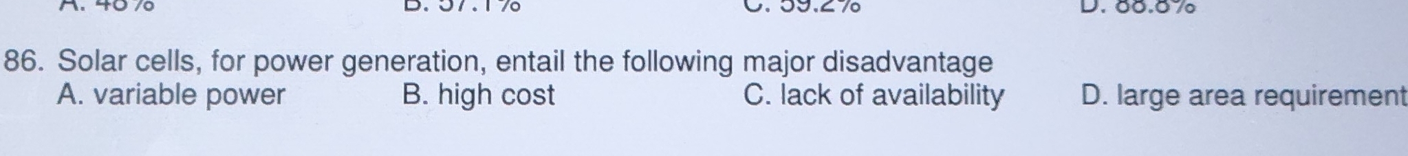 57.17 0. 59.27 D. 00.07
86. Solar cells, for power generation, entail the following major disadvantage
A. variable power B. high cost C. lack of availability D. large area requirement